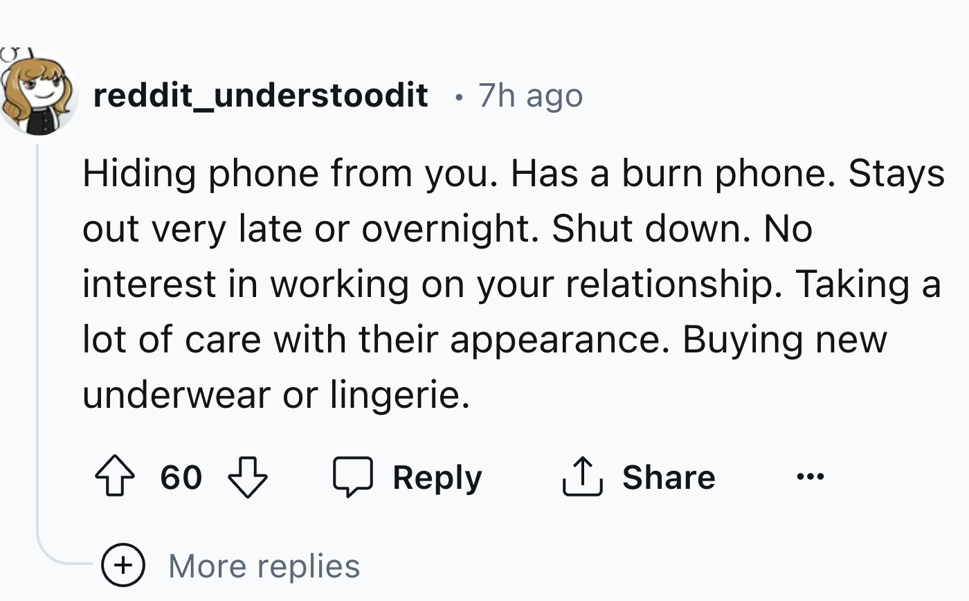 number - reddit_understoodit 7h ago Hiding phone from you. Has a burn phone. Stays out very late or overnight. Shut down. No interest in working on your relationship. Taking a lot of care with their appearance. Buying new underwear or lingerie. 60 More re